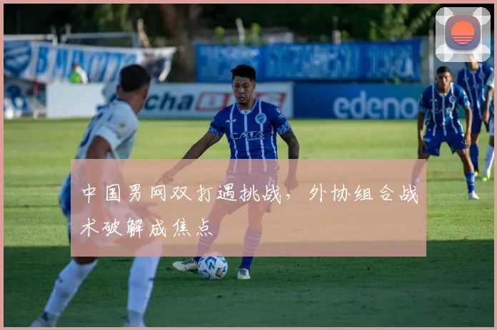 中国男网双打遇挑战，外协组合战术破解成焦点