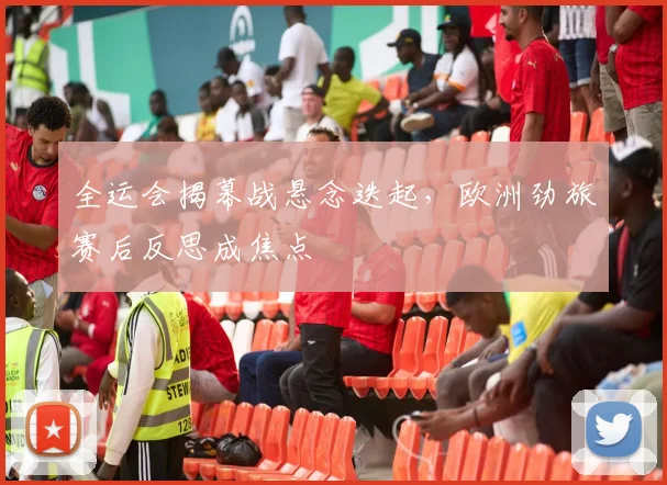全运会揭幕战悬念迭起，欧洲劲旅赛后反思成焦点
