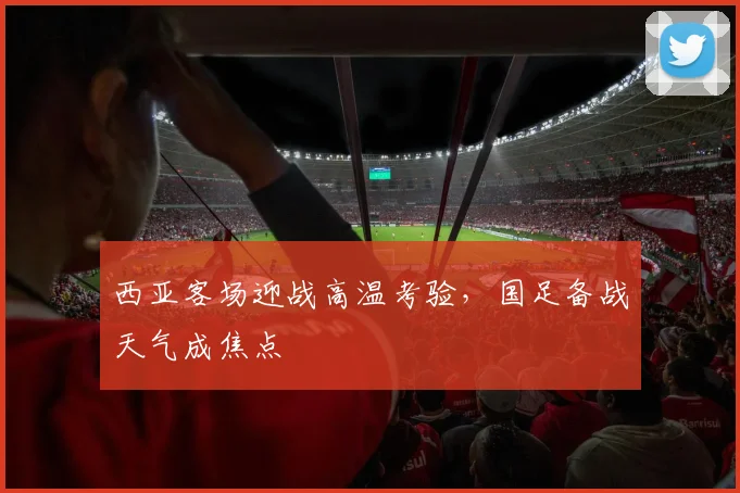 西亚客场迎战高温考验，国足备战天气成焦点
