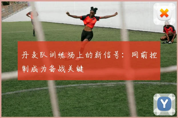 丹麦队训练场上的新信号：网前控制成为备战关键