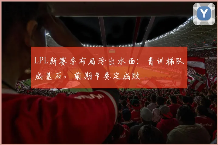 LPL新赛季布局浮出水面：青训梯队成基石，前期节奏定成败