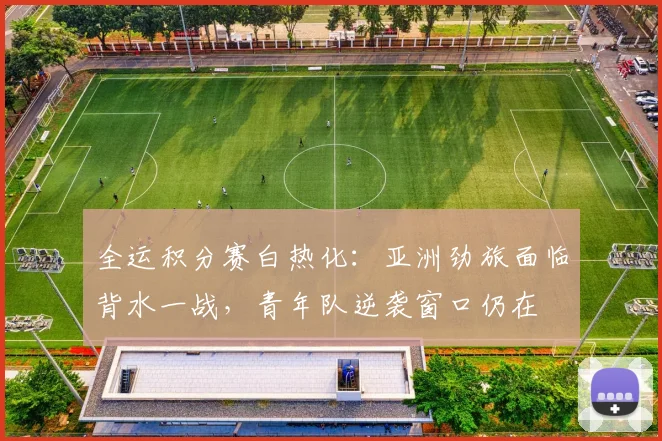 全运积分赛白热化：亚洲劲旅面临背水一战，青年队逆袭窗口仍在