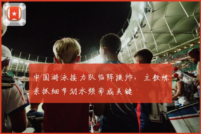 中国游泳接力队临阵换帅，主教练亲抓细节划水频率成关键