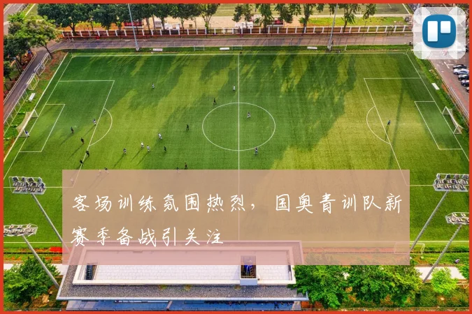 客场训练氛围热烈，国奥青训队新赛季备战引关注