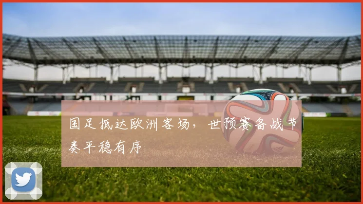国足抵达欧洲客场，世预赛备战节奏平稳有序
