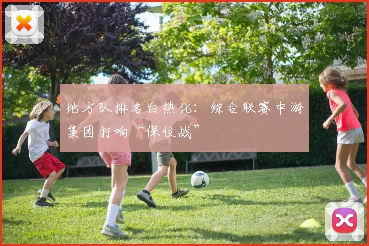 地方队排名白热化：综合联赛中游集团打响“保位战”
