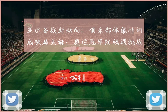 亚运备战新动向：俱乐部体能特训成破局关键，奥运冠军防线遇挑战
