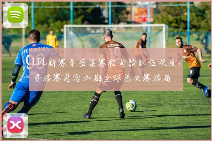 LPL新赛季密集赛程考验队伍深度，资格赛悬念加剧全球总决赛格局
