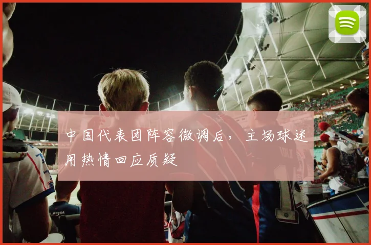 中国代表团阵容微调后，主场球迷用热情回应质疑