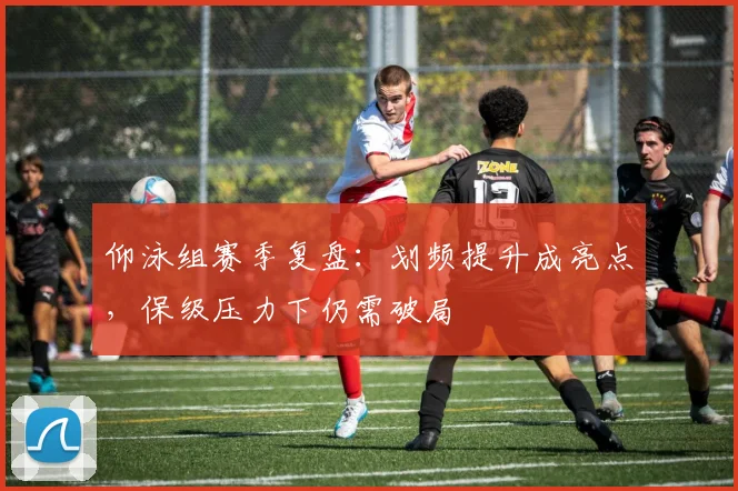 仰泳组赛季复盘：划频提升成亮点，保级压力下仍需破局