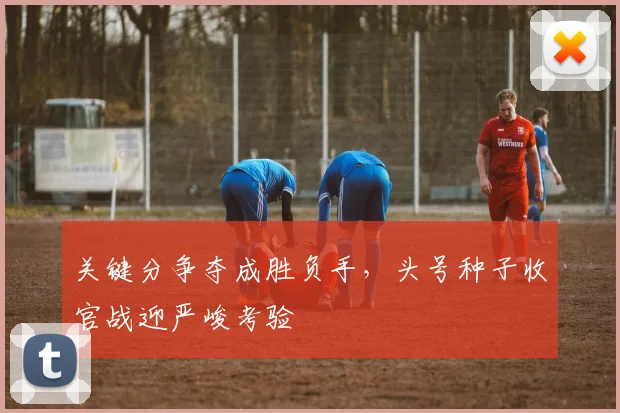 关键分争夺成胜负手，头号种子收官战迎严峻考验