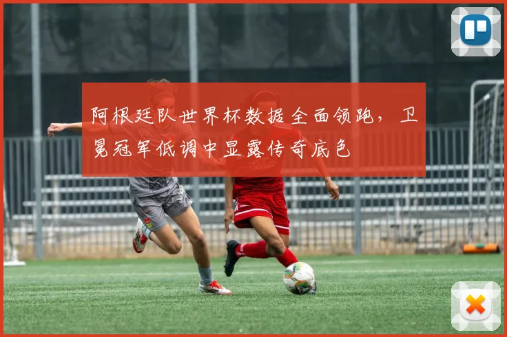 阿根廷队世界杯数据全面领跑，卫冕冠军低调中显露传奇底色