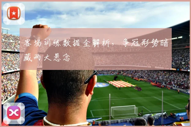 客场训练数据全解析，争冠形势暗藏两大悬念