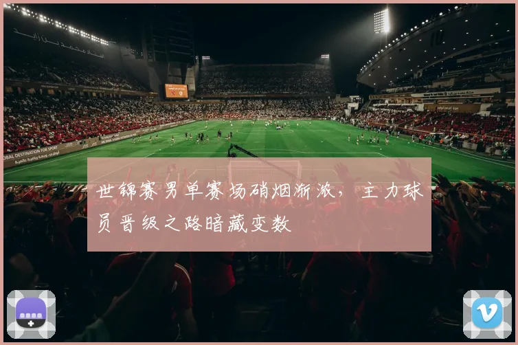 世锦赛男单赛场硝烟渐浓，主力球员晋级之路暗藏变数