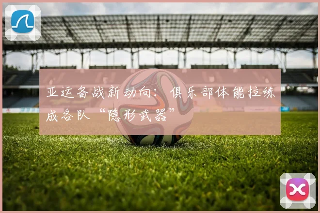 亚运备战新动向：俱乐部体能拉练成各队“隐形武器”