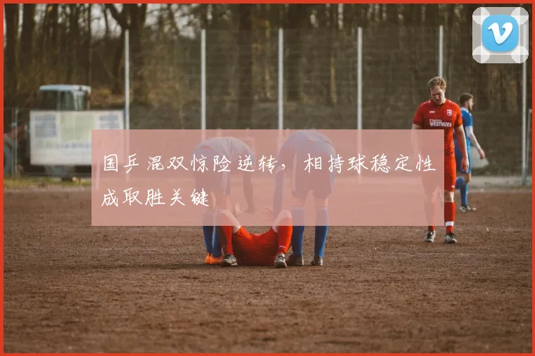 国乒混双惊险逆转，相持球稳定性成取胜关键