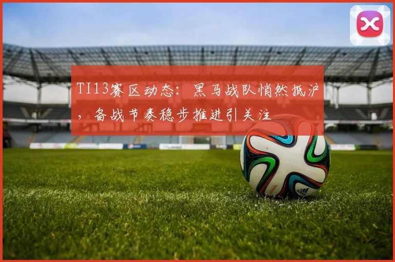 TI13赛区动态：黑马战队悄然抵沪，备战节奏稳步推进引关注