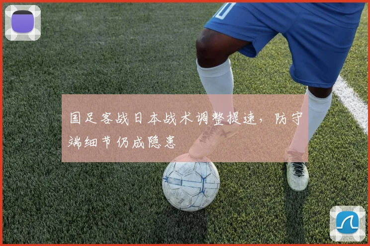 国足客战日本战术调整提速，防守端细节仍成隐患