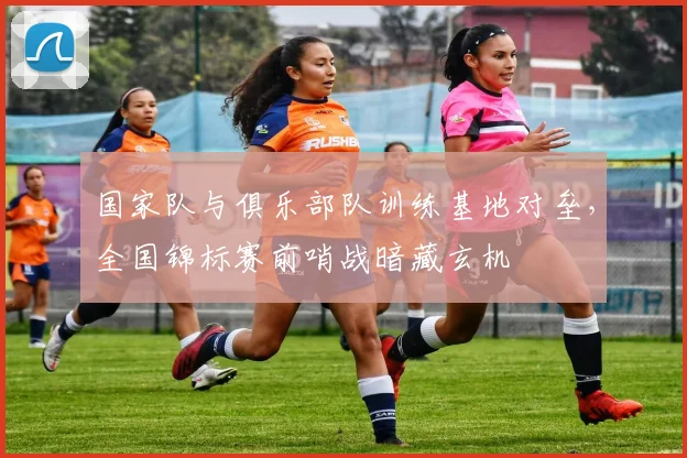 国家队与俱乐部队训练基地对垒，全国锦标赛前哨战暗藏玄机