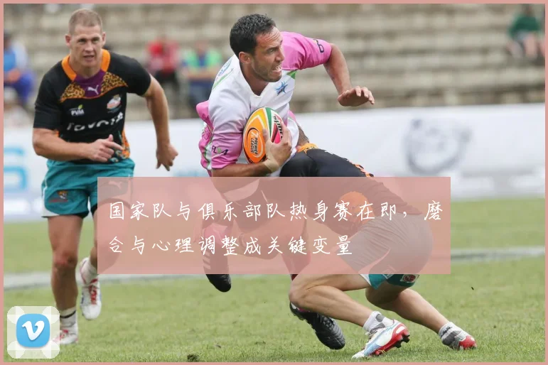 国家队与俱乐部队热身赛在即，磨合与心理调整成关键变量