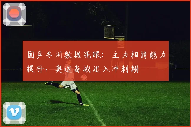 国乒冬训数据亮眼：主力相持能力提升，奥运备战进入冲刺期