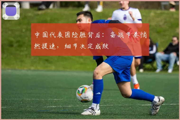中国代表团险胜背后：备战节奏悄然提速，细节决定成败