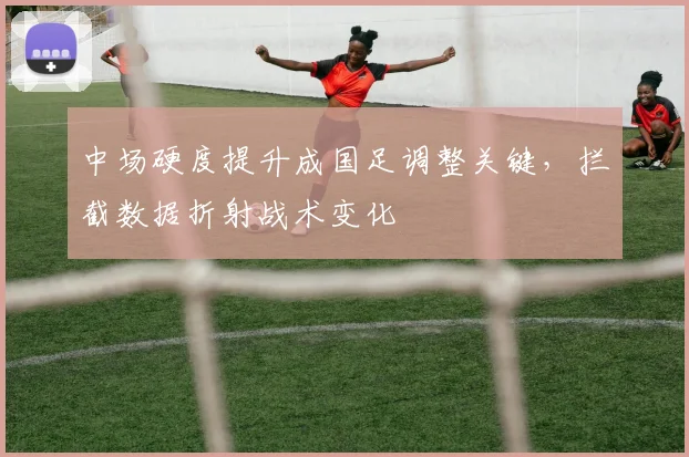 中场硬度提升成国足调整关键，拦截数据折射战术变化