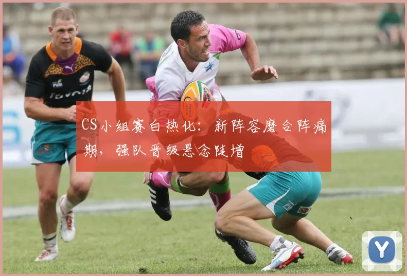 CS小组赛白热化：新阵容磨合阵痛期，强队晋级悬念陡增