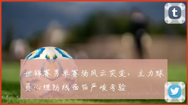 世锦赛男单赛场风云突变，主力球员心理防线面临严峻考验
