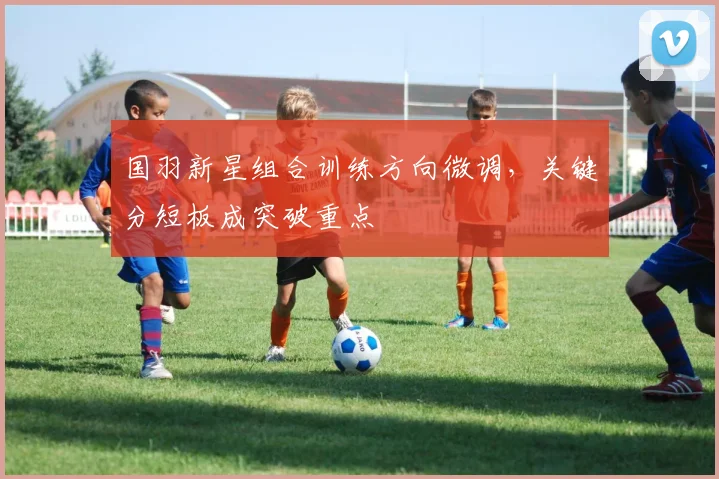 国羽新星组合训练方向微调，关键分短板成突破重点