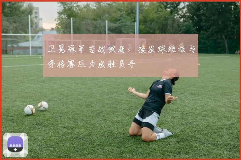 卫冕冠军苦战破局，接发球短板与资格赛压力成胜负手