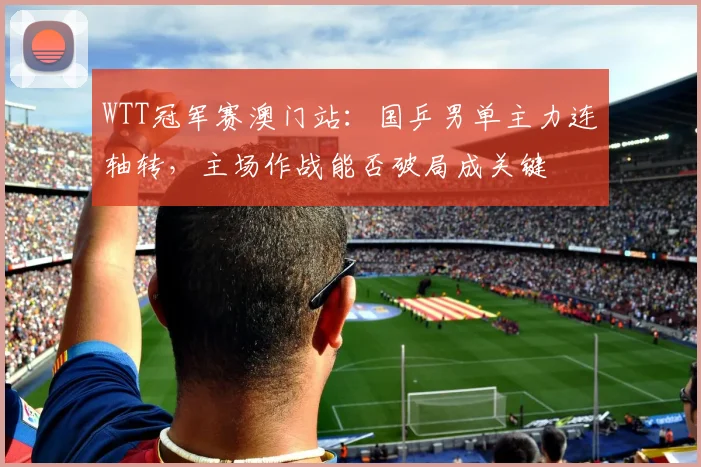 WTT冠军赛澳门站：国乒男单主力连轴转，主场作战能否破局成关键