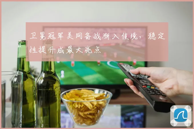 卫冕冠军美网备战渐入佳境，稳定性提升成最大亮点