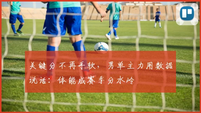 关键分不再手软，男单主力用数据说话：体能成赛季分水岭