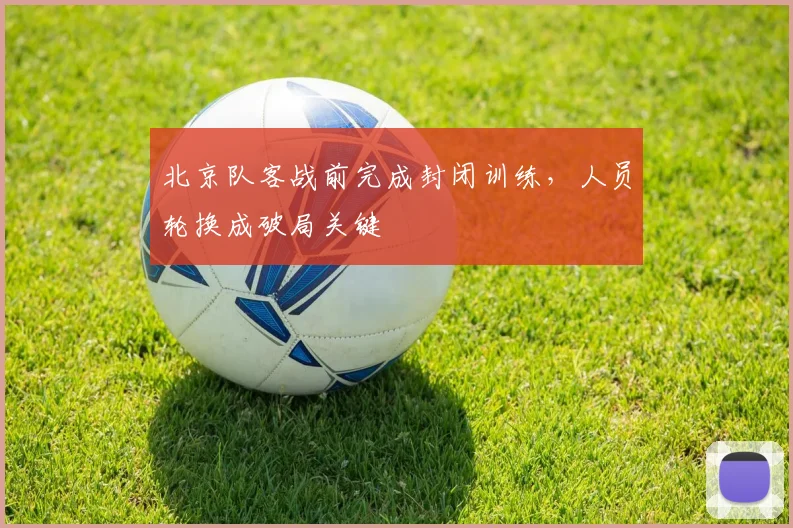 北京队客战前完成封闭训练，人员轮换成破局关键