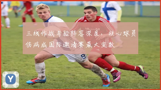 三线作战考验阵容深度，核心球员伤病成国际邀请赛最大变数