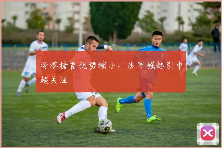 海港榜首优势缩小，法甲崛起引中超关注