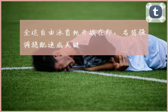 全运自由泳首轮开战在即，名将强调稳配速成关键